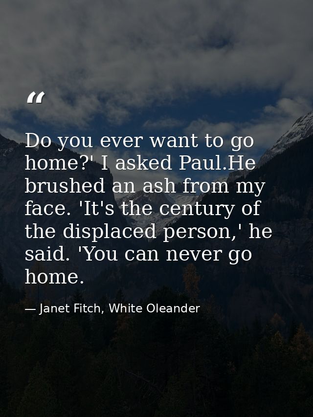 Do you ever want to go home?' I asked Paul.He brushed an ash from my face. 'It's the century of the displaced person,' h — Janet Fitch, White Oleander