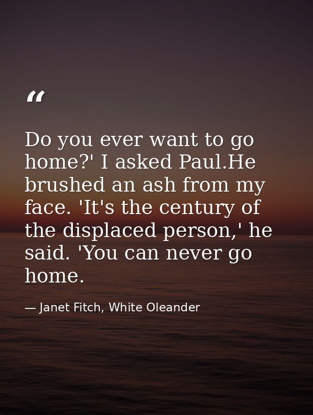 Do you ever want to go home?' I asked Paul.He brushed an ash from my face. 'It's the century of the displaced person,' h — Janet Fitch, White Oleander