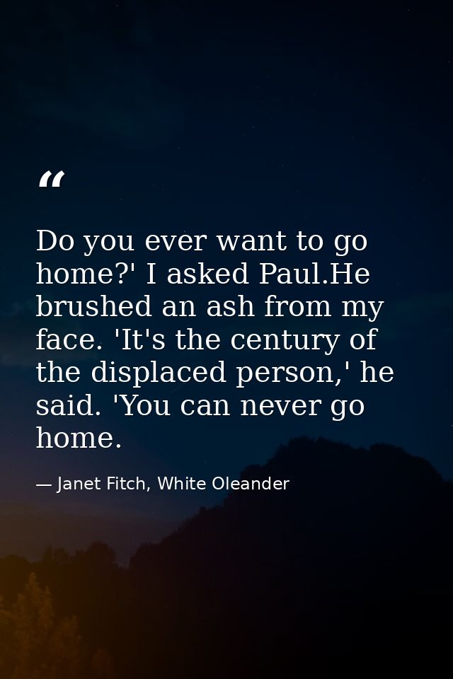 Do you ever want to go home?' I asked Paul.He brushed an ash from my face. 'It's the century of the displaced person,' h — Janet Fitch, White Oleander