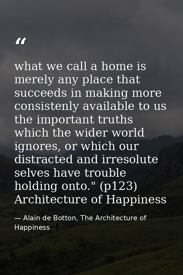 what we call a home is merely any place that succeeds in making more consistenly available to us the important truths wh — Alain de Botton, The Architecture of Happiness