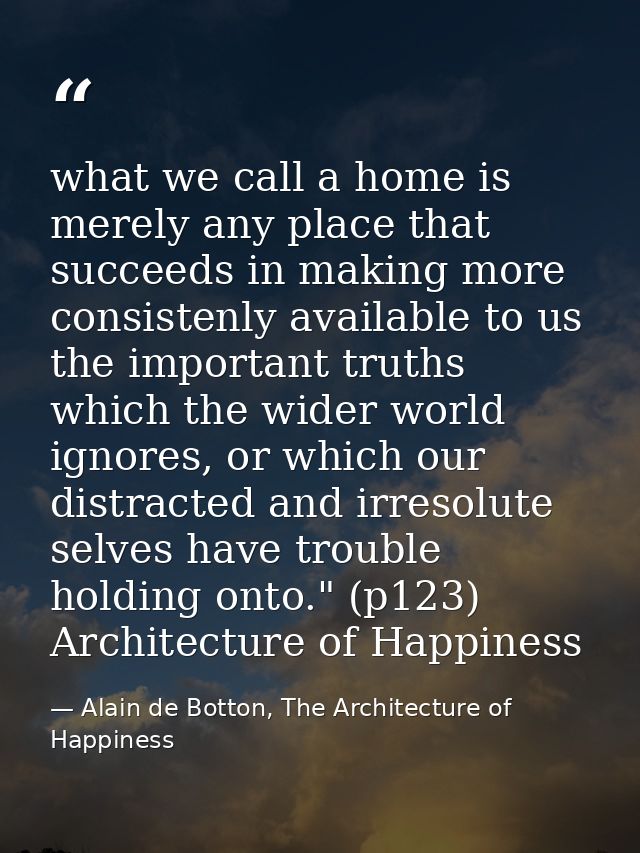 what we call a home is merely any place that succeeds in making more consistenly available to us the important truths wh — Alain de Botton, The Architecture of Happiness