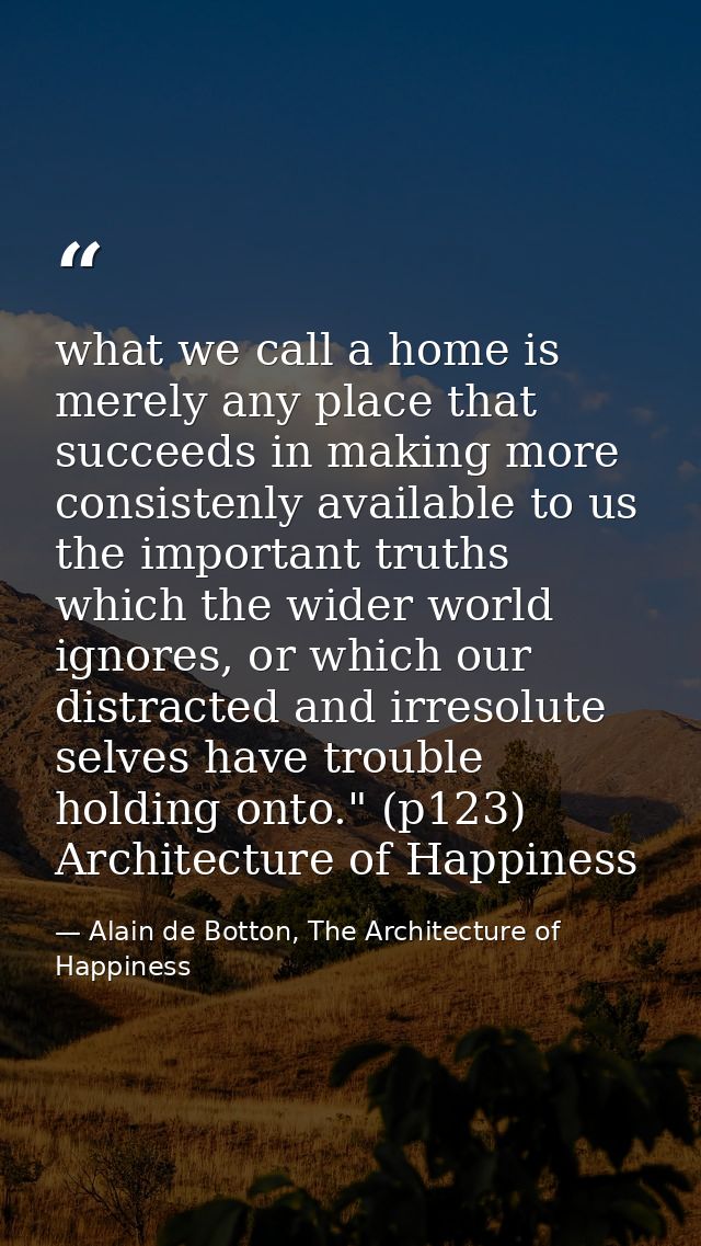 what we call a home is merely any place that succeeds in making more consistenly available to us the important truths wh — Alain de Botton, The Architecture of Happiness