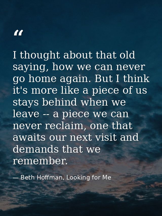 I thought about that old saying, how we can never go home again. But I think it's more like a piece of us stays behind w — Beth Hoffman, Looking for Me