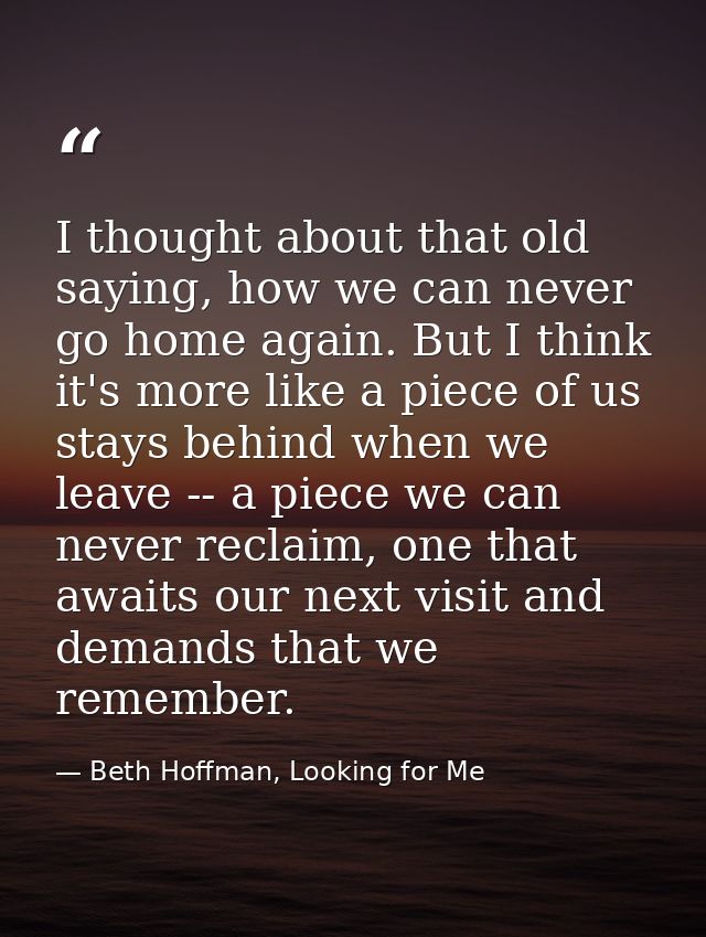 I thought about that old saying, how we can never go home again. But I think it's more like a piece of us stays behind w — Beth Hoffman, Looking for Me