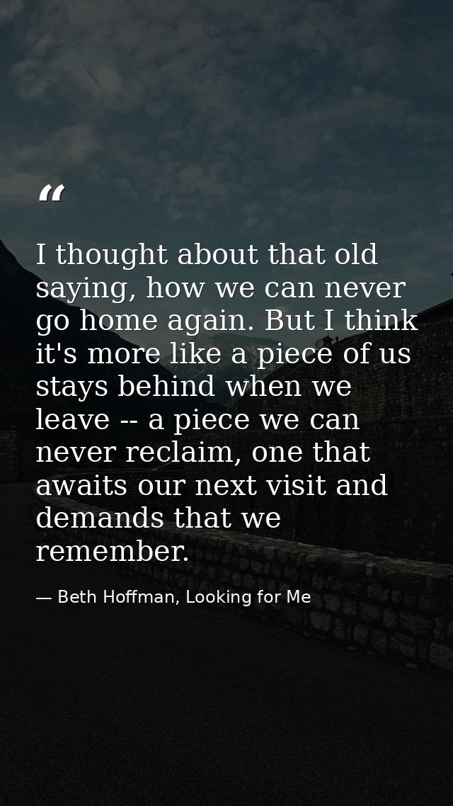 I thought about that old saying, how we can never go home again. But I think it's more like a piece of us stays behind w — Beth Hoffman, Looking for Me