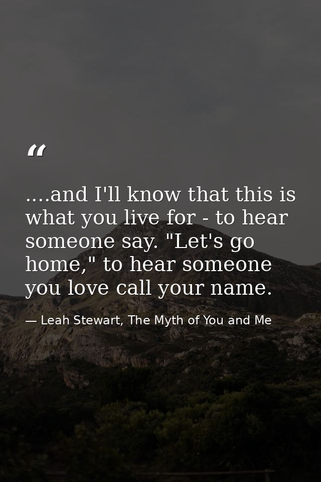 ....and I'll know that this is what you live for - to hear someone say. "Let's go home," to hear someone you love call y — Leah Stewart, The Myth of You and Me