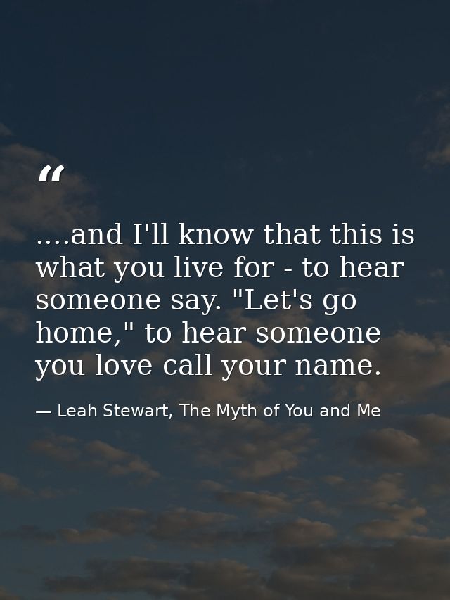 ....and I'll know that this is what you live for - to hear someone say. "Let's go home," to hear someone you love call y — Leah Stewart, The Myth of You and Me