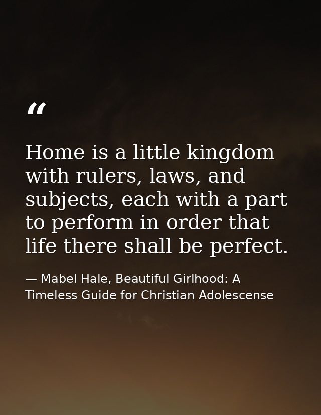 Home is a little kingdom with rulers, laws, and subjects, each with a part to perform in order that life there shall be  — Mabel Hale, Beautiful Girlhood: A Timeless Guide for Christian Adolescense