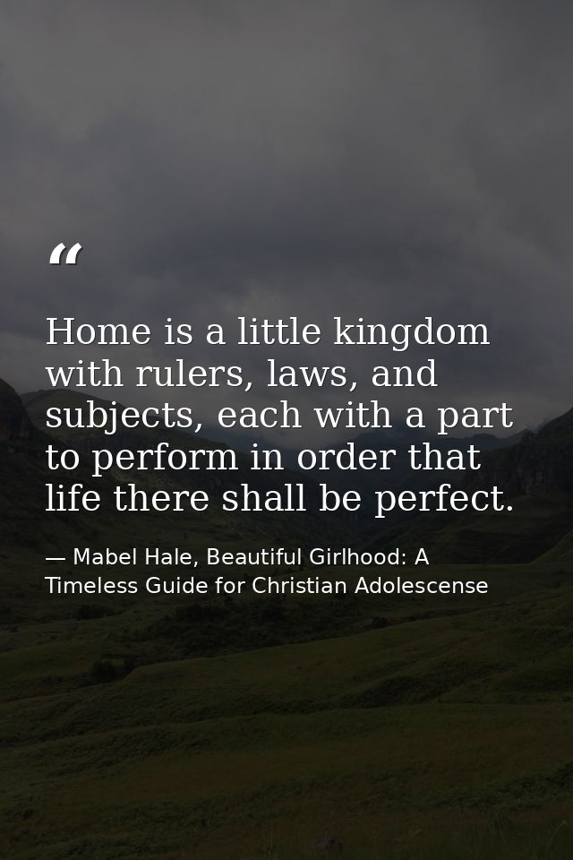 Home is a little kingdom with rulers, laws, and subjects, each with a part to perform in order that life there shall be  — Mabel Hale, Beautiful Girlhood: A Timeless Guide for Christian Adolescense