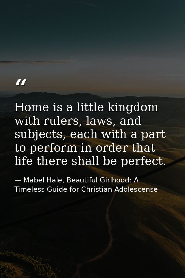 Home is a little kingdom with rulers, laws, and subjects, each with a part to perform in order that life there shall be  — Mabel Hale, Beautiful Girlhood: A Timeless Guide for Christian Adolescense