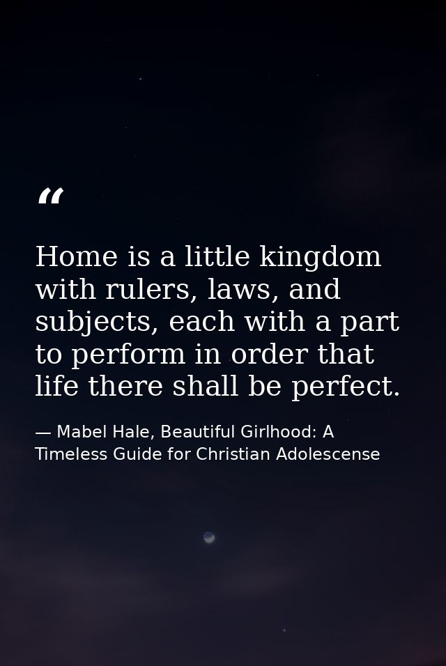 Home is a little kingdom with rulers, laws, and subjects, each with a part to perform in order that life there shall be  — Mabel Hale, Beautiful Girlhood: A Timeless Guide for Christian Adolescense