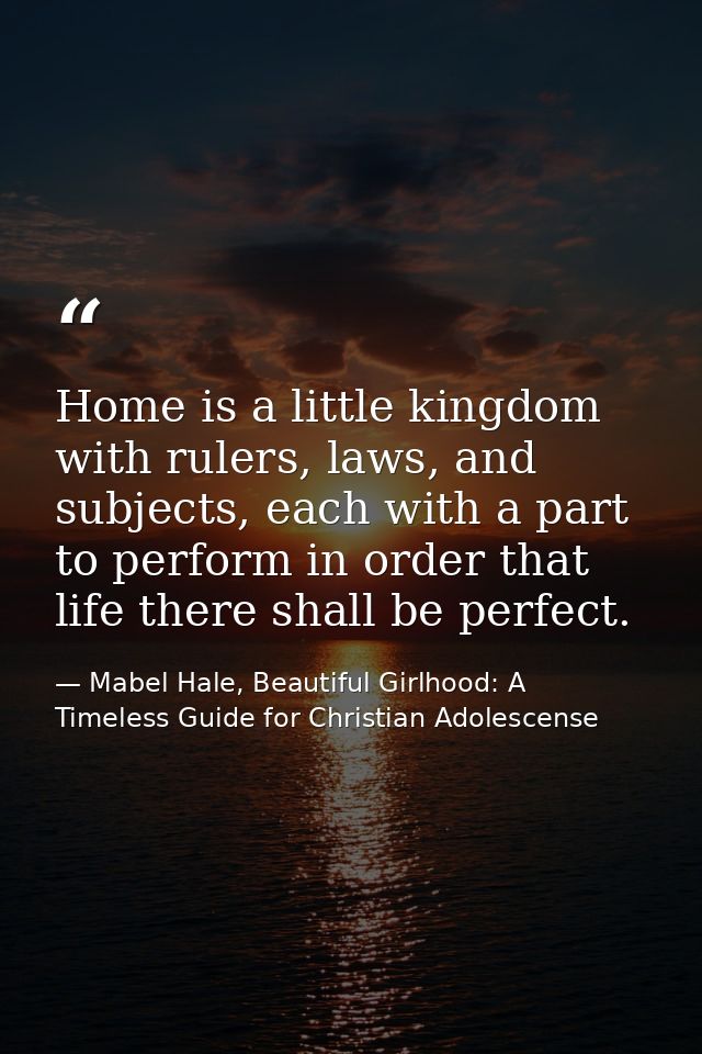 Home is a little kingdom with rulers, laws, and subjects, each with a part to perform in order that life there shall be  — Mabel Hale, Beautiful Girlhood: A Timeless Guide for Christian Adolescense