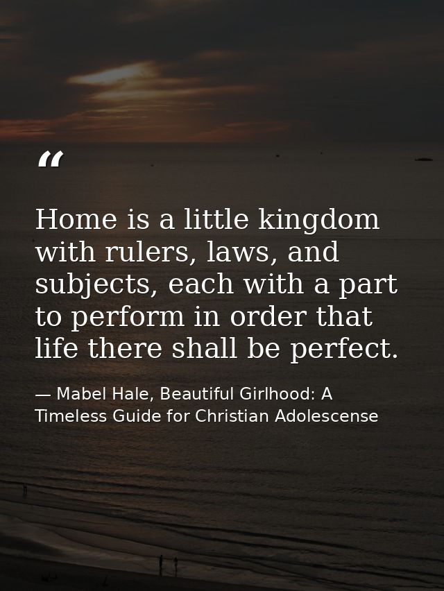 Home is a little kingdom with rulers, laws, and subjects, each with a part to perform in order that life there shall be  — Mabel Hale, Beautiful Girlhood: A Timeless Guide for Christian Adolescense