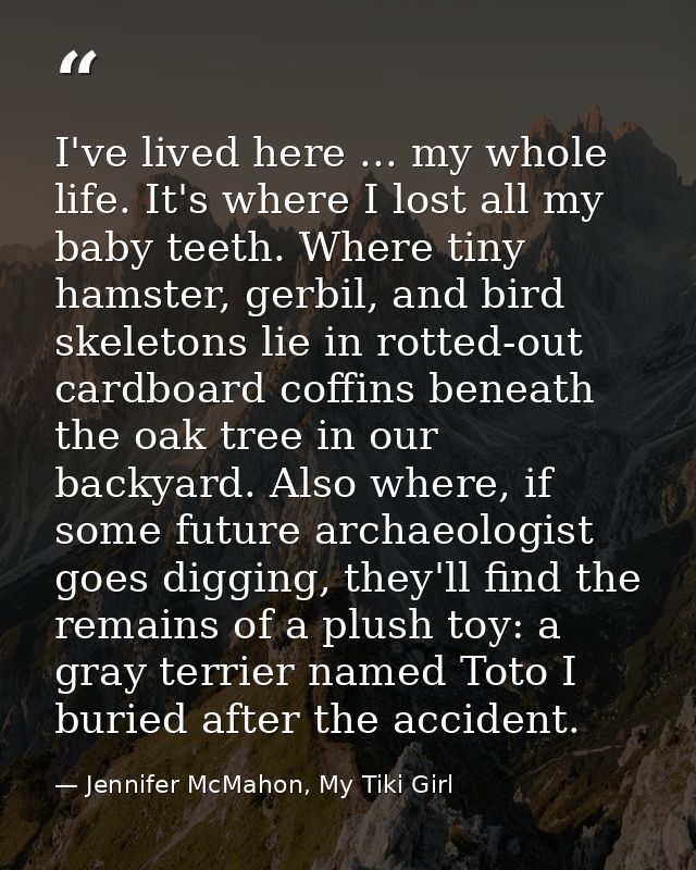 I've lived here ... my whole life. It's where I lost all my baby teeth. Where tiny hamster, gerbil, and bird skeletons l — Jennifer McMahon, My Tiki Girl