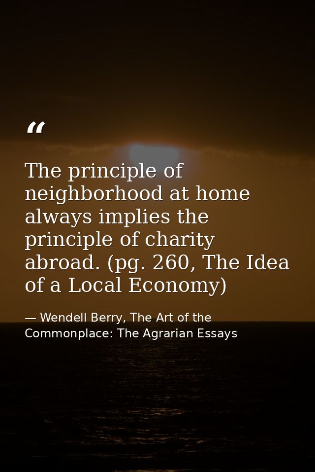 The principle of neighborhood at home always implies the principle of charity abroad. (pg. 260, The Idea of a Local Econ — Wendell Berry, The Art of the Commonplace: The Agrarian Essays