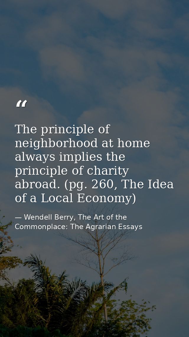 The principle of neighborhood at home always implies the principle of charity abroad. (pg. 260, The Idea of a Local Econ — Wendell Berry, The Art of the Commonplace: The Agrarian Essays