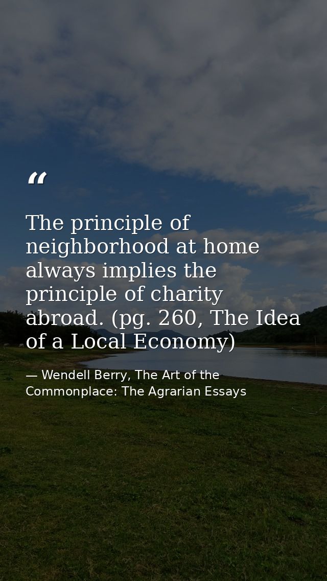 The principle of neighborhood at home always implies the principle of charity abroad. (pg. 260, The Idea of a Local Econ — Wendell Berry, The Art of the Commonplace: The Agrarian Essays