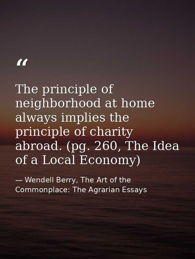 The principle of neighborhood at home always implies the principle of charity abroad. (pg. 260, The Idea of a Local Econ — Wendell Berry, The Art of the Commonplace: The Agrarian Essays