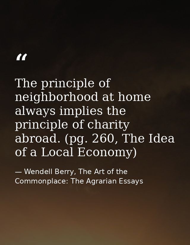 The principle of neighborhood at home always implies the principle of charity abroad. (pg. 260, The Idea of a Local Econ — Wendell Berry, The Art of the Commonplace: The Agrarian Essays