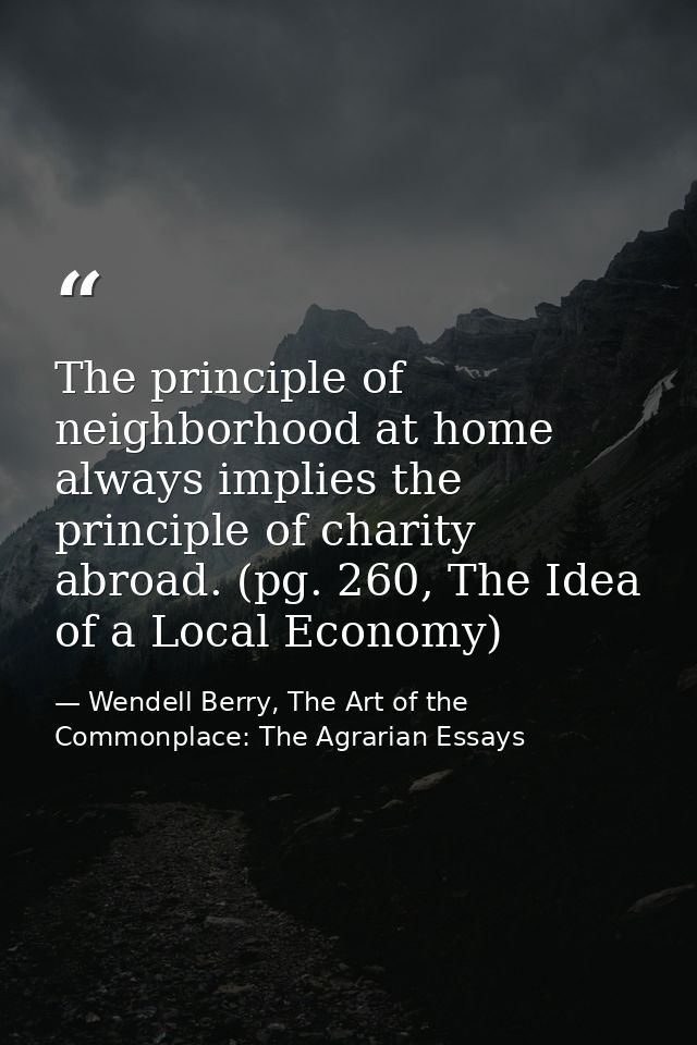 The principle of neighborhood at home always implies the principle of charity abroad. (pg. 260, The Idea of a Local Econ — Wendell Berry, The Art of the Commonplace: The Agrarian Essays
