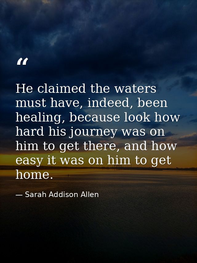 He claimed the waters must have, indeed, been healing, because look how hard his journey was on him to get there, and ho — Sarah Addison Allen