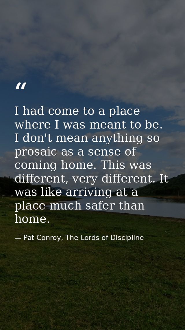 I had come to a place where I was meant to be. I don't mean anything so prosaic as a sense of coming home. This was diff — Pat Conroy, The Lords of Discipline