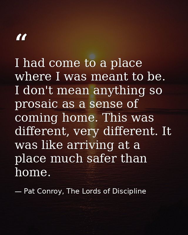 I had come to a place where I was meant to be. I don't mean anything so prosaic as a sense of coming home. This was diff — Pat Conroy, The Lords of Discipline