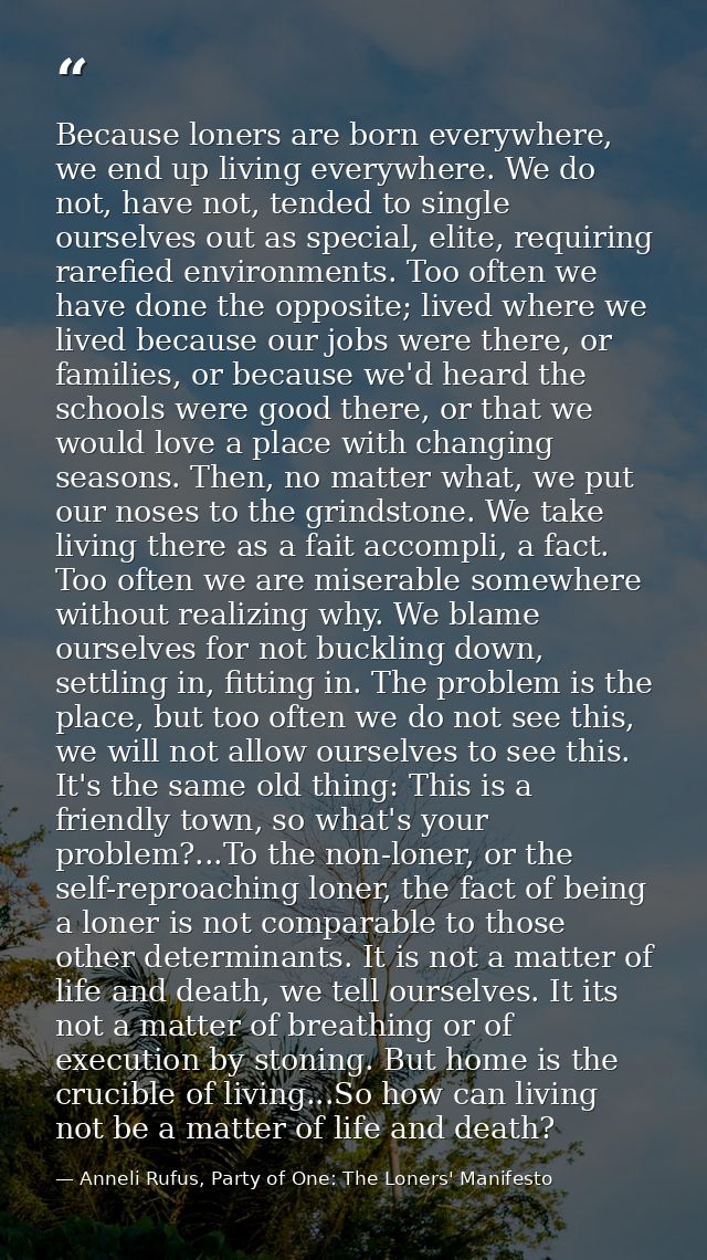 Because loners are born everywhere, we end up living everywhere. We do not, have not, tended to single ourselves out as  — Anneli Rufus, Party of One: The Loners' Manifesto
