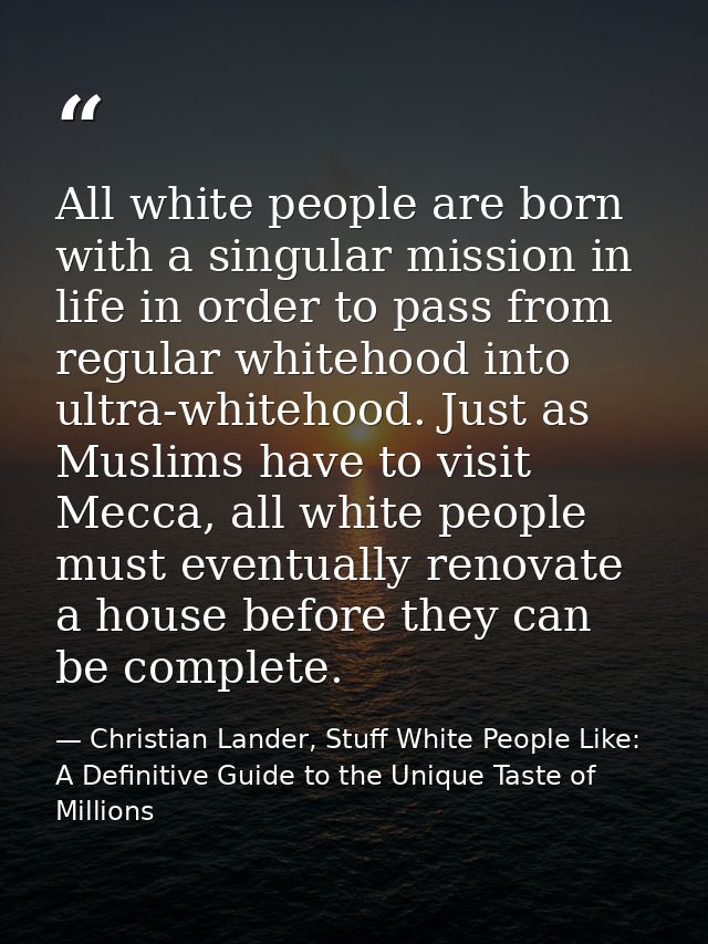 All white people are born with a singular mission in life in order to pass from regular whitehood into ultra-whitehood.  — Christian Lander, Stuff White People Like: A Definitive Guide to the Unique Taste of Millions