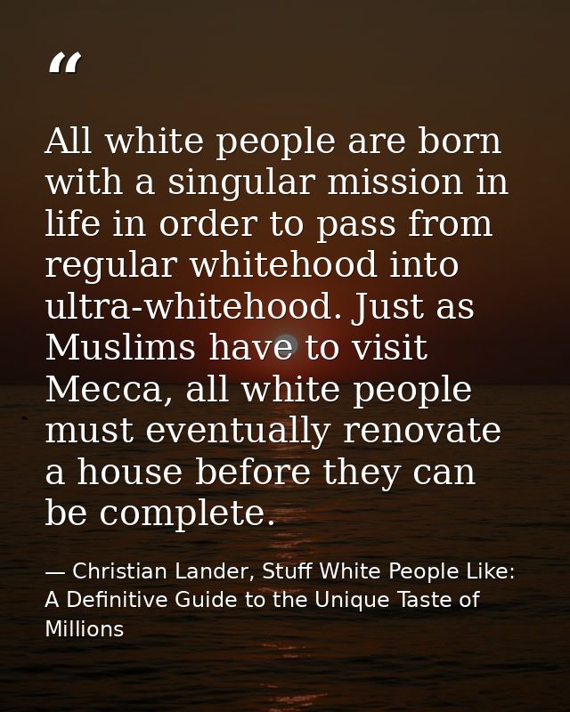 All white people are born with a singular mission in life in order to pass from regular whitehood into ultra-whitehood.  — Christian Lander, Stuff White People Like: A Definitive Guide to the Unique Taste of Millions