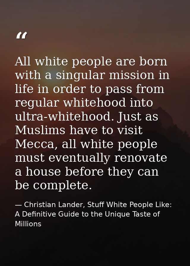 All white people are born with a singular mission in life in order to pass from regular whitehood into ultra-whitehood.  — Christian Lander, Stuff White People Like: A Definitive Guide to the Unique Taste of Millions