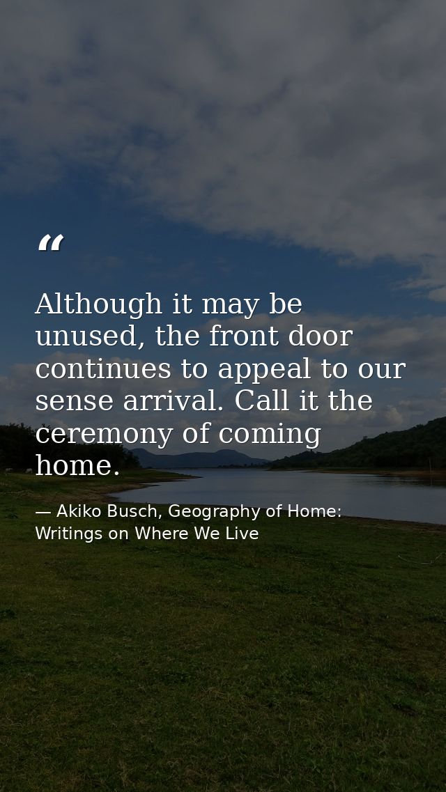 Although it may be unused, the front door continues to appeal to our sense arrival. Call it the ceremony of coming home. — Akiko Busch, Geography of Home: Writings on Where We Live