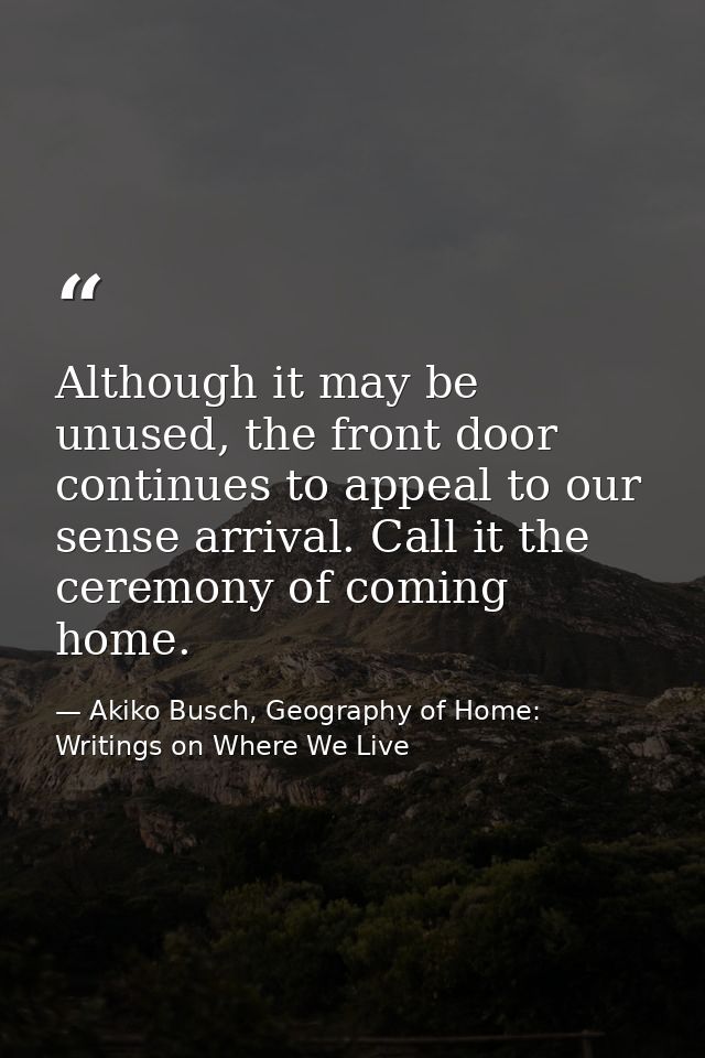 Although it may be unused, the front door continues to appeal to our sense arrival. Call it the ceremony of coming home. — Akiko Busch, Geography of Home: Writings on Where We Live