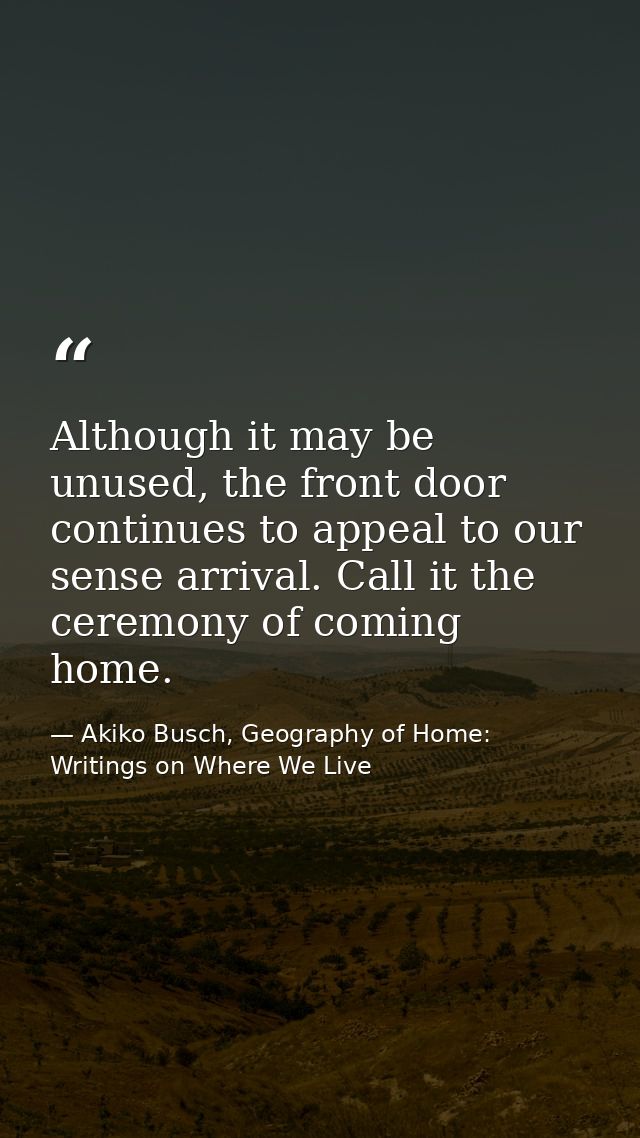 Although it may be unused, the front door continues to appeal to our sense arrival. Call it the ceremony of coming home. — Akiko Busch, Geography of Home: Writings on Where We Live
