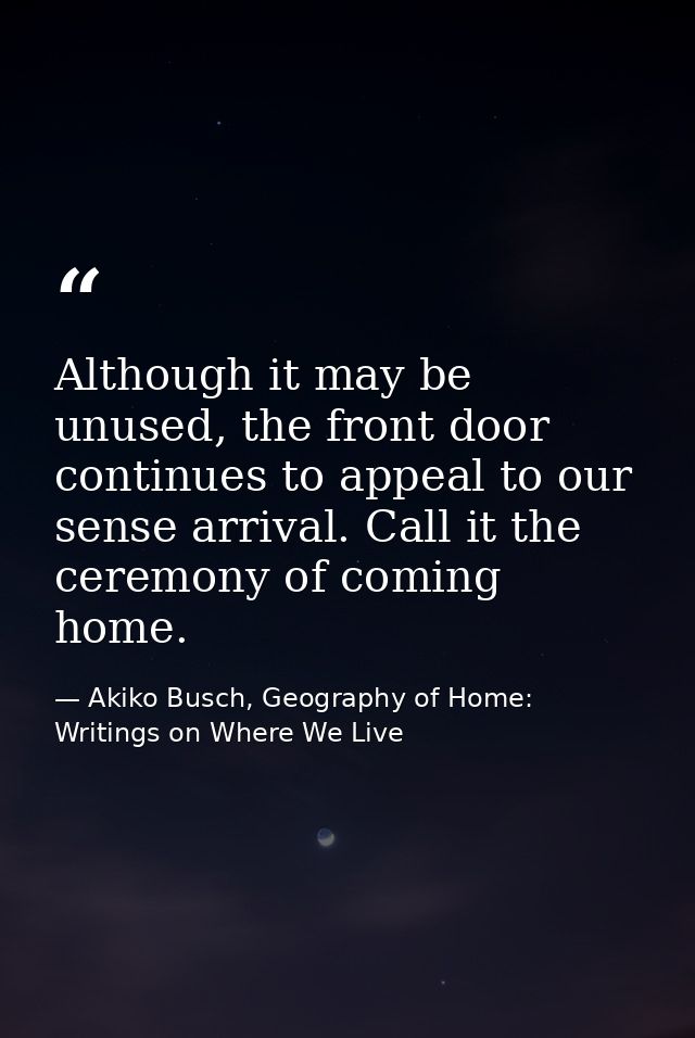 Although it may be unused, the front door continues to appeal to our sense arrival. Call it the ceremony of coming home. — Akiko Busch, Geography of Home: Writings on Where We Live