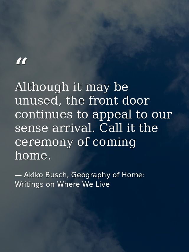 Although it may be unused, the front door continues to appeal to our sense arrival. Call it the ceremony of coming home. — Akiko Busch, Geography of Home: Writings on Where We Live