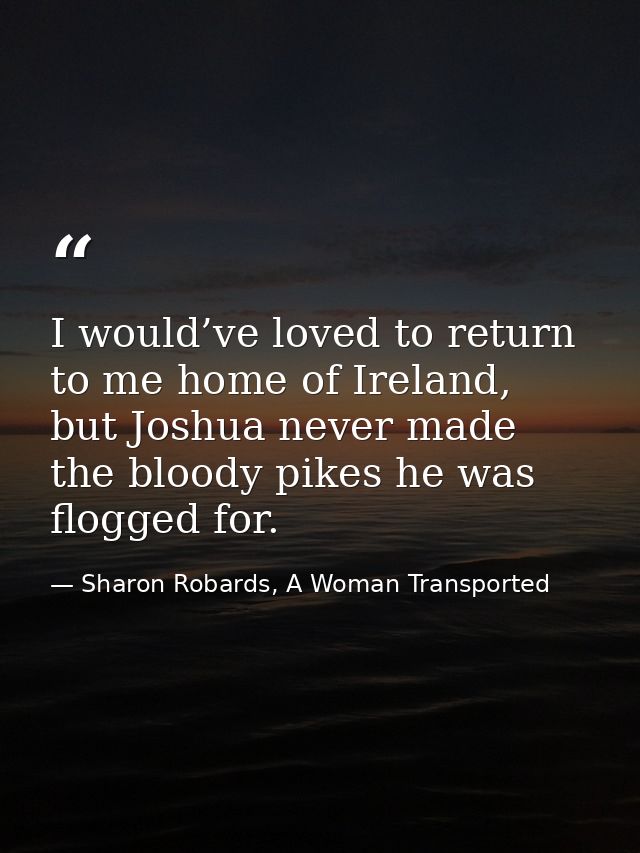 I would’ve loved to return to me home of Ireland, but Joshua never made the bloody pikes he was flogged for. — Sharon Robards, A Woman Transported
