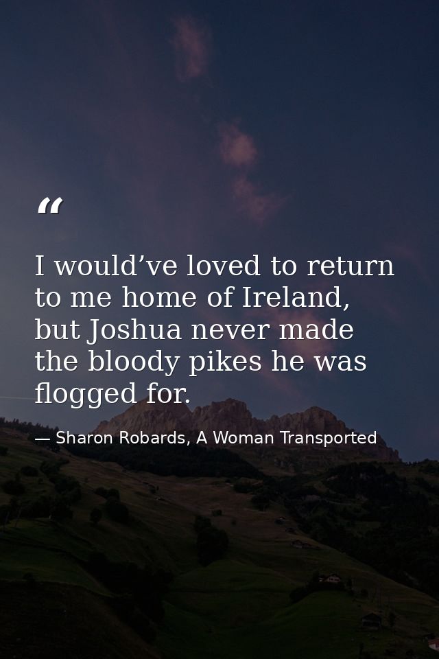 I would’ve loved to return to me home of Ireland, but Joshua never made the bloody pikes he was flogged for. — Sharon Robards, A Woman Transported