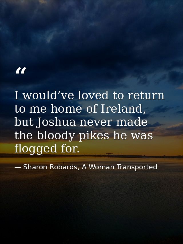 I would’ve loved to return to me home of Ireland, but Joshua never made the bloody pikes he was flogged for. — Sharon Robards, A Woman Transported
