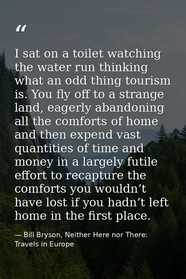 I sat on a toilet watching the water run thinking what an odd thing tourism is. You fly off to a strange land, eagerly a — Bill Bryson, Neither Here nor There: Travels in Europe
