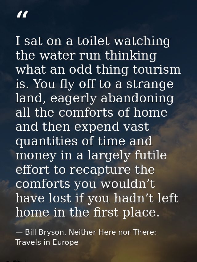 I sat on a toilet watching the water run thinking what an odd thing tourism is. You fly off to a strange land, eagerly a — Bill Bryson, Neither Here nor There: Travels in Europe