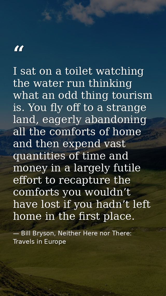 I sat on a toilet watching the water run thinking what an odd thing tourism is. You fly off to a strange land, eagerly a — Bill Bryson, Neither Here nor There: Travels in Europe