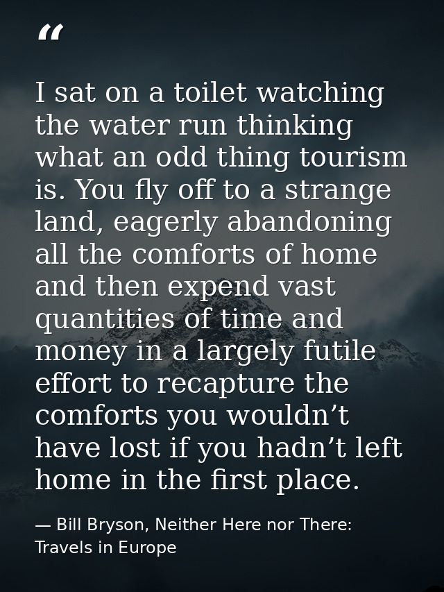 I sat on a toilet watching the water run thinking what an odd thing tourism is. You fly off to a strange land, eagerly a — Bill Bryson, Neither Here nor There: Travels in Europe