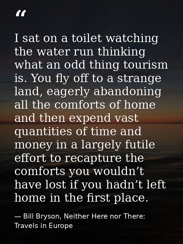 I sat on a toilet watching the water run thinking what an odd thing tourism is. You fly off to a strange land, eagerly a — Bill Bryson, Neither Here nor There: Travels in Europe