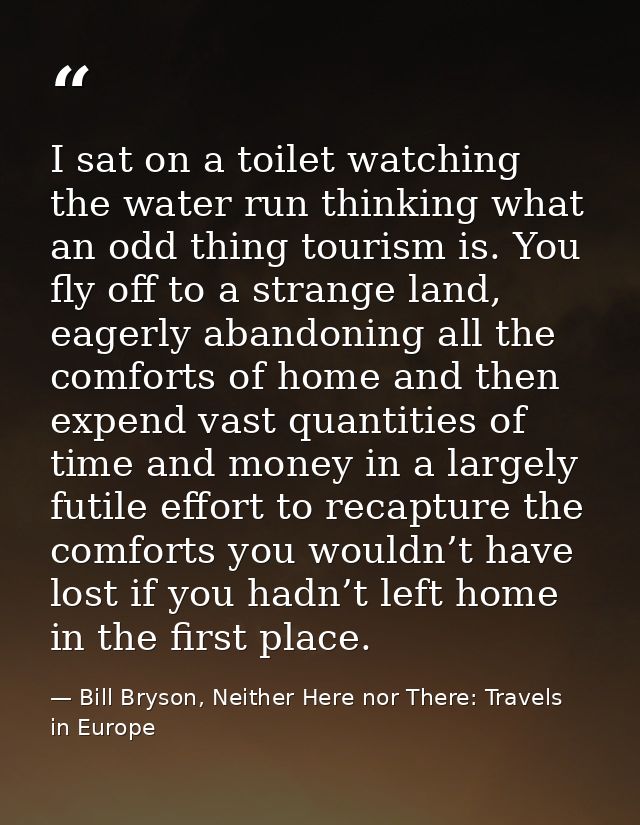 I sat on a toilet watching the water run thinking what an odd thing tourism is. You fly off to a strange land, eagerly a — Bill Bryson, Neither Here nor There: Travels in Europe