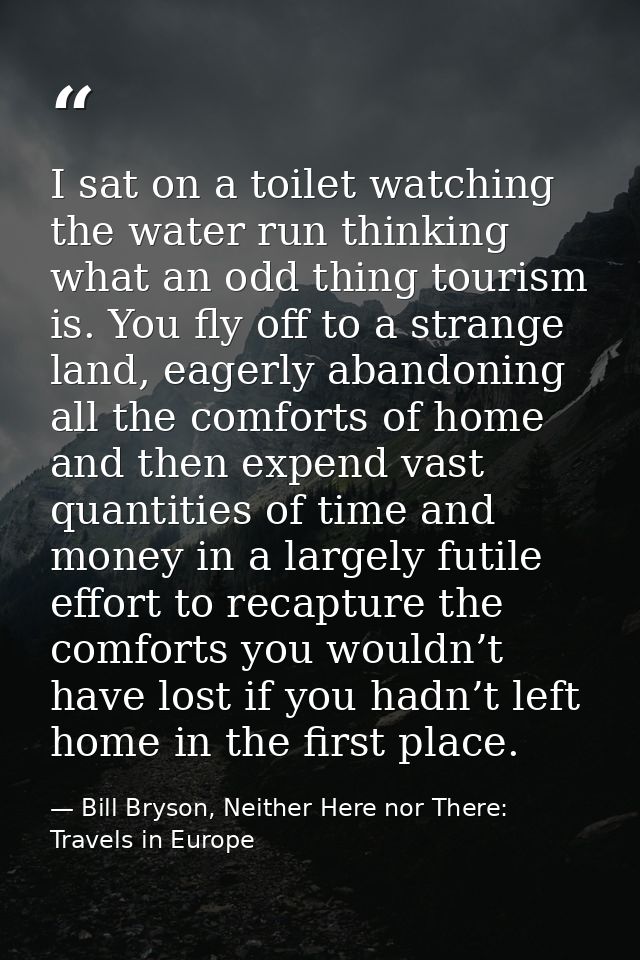 I sat on a toilet watching the water run thinking what an odd thing tourism is. You fly off to a strange land, eagerly a — Bill Bryson, Neither Here nor There: Travels in Europe