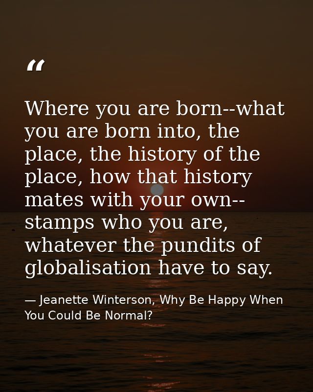 Where you are born--what you are born into, the place, the history of the place, how that history mates with your own--  — Jeanette Winterson, Why Be Happy When You Could Be Normal?