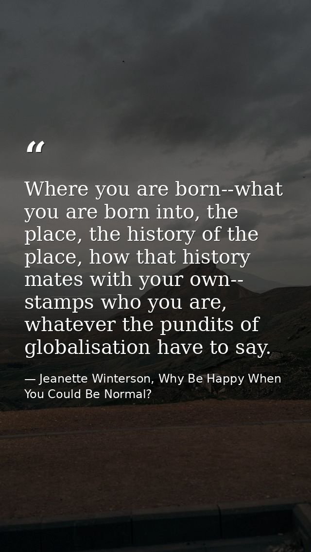Where you are born--what you are born into, the place, the history of the place, how that history mates with your own--  — Jeanette Winterson, Why Be Happy When You Could Be Normal?