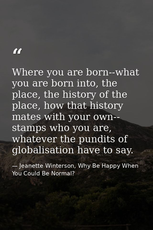 Where you are born--what you are born into, the place, the history of the place, how that history mates with your own--  — Jeanette Winterson, Why Be Happy When You Could Be Normal?