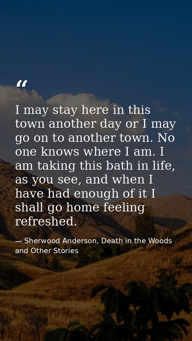 I may stay here in this town another day or I may go on to another town. No one knows where I am. I am taking this bath  — Sherwood Anderson, Death in the Woods and Other Stories